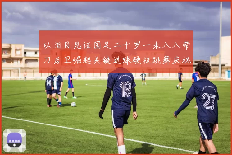 以泪目见证国足二十岁一米八八带刀后卫崛起关键进球硬核跳舞庆祝