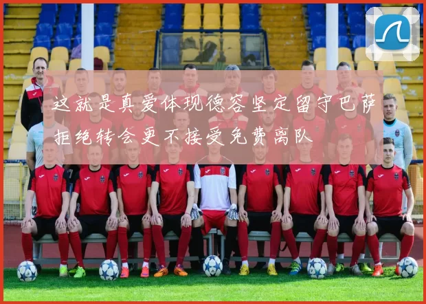 这就是真爱体现德容坚定留守巴萨拒绝转会更不接受免费离队